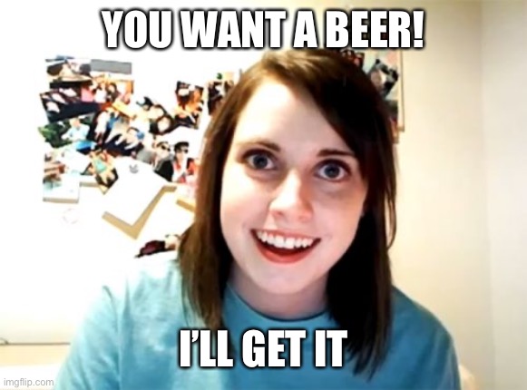 Overly Attached Girlfriend Meme | YOU WANT A BEER! I’LL GET IT | image tagged in memes,overly attached girlfriend | made w/ Imgflip meme maker