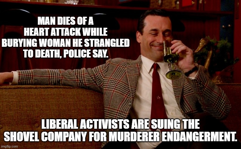 Sadly . . . this would surprise no one. | MAN DIES OF A HEART ATTACK WHILE BURYING WOMAN HE STRANGLED TO DEATH, POLICE SAY. LIBERAL ACTIVISTS ARE SUING THE SHOVEL COMPANY FOR MURDERER ENDANGERMENT. | image tagged in don draper new years eve | made w/ Imgflip meme maker