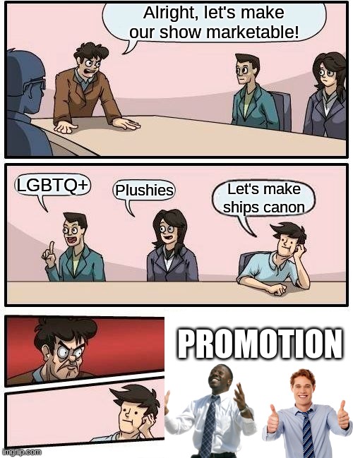 Boardroom Meeting Suggestion | Alright, let's make our show marketable! LGBTQ+; Plushies; Let's make ships canon; PROMOTION | image tagged in memes,boardroom meeting suggestion | made w/ Imgflip meme maker