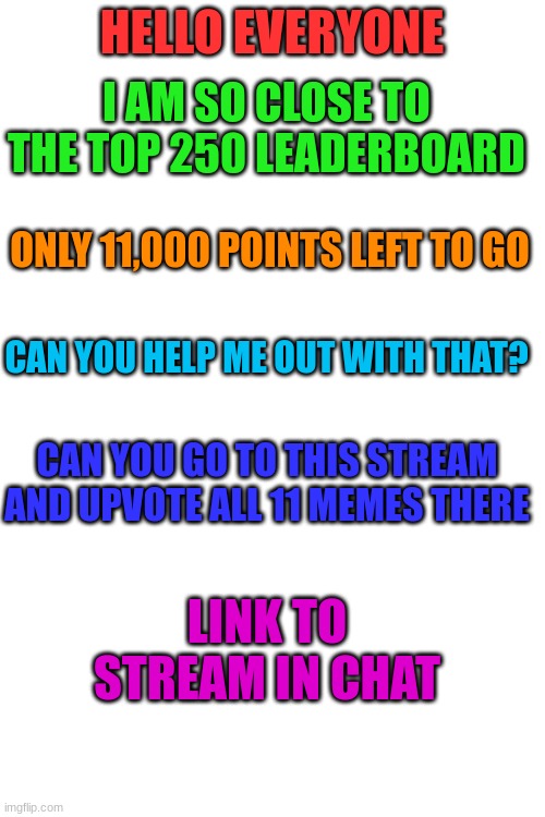 Please help me with this real quick | HELLO EVERYONE; I AM SO CLOSE TO THE TOP 250 LEADERBOARD; ONLY 11,000 POINTS LEFT TO GO; CAN YOU HELP ME OUT WITH THAT? CAN YOU GO TO THIS STREAM AND UPVOTE ALL 11 MEMES THERE; LINK TO STREAM IN CHAT | image tagged in blank white template | made w/ Imgflip meme maker
