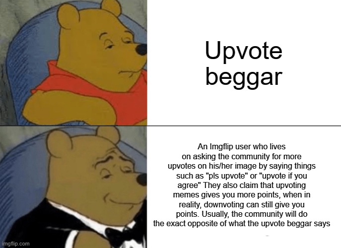 The definition of upvote beggar - explained | Upvote beggar; An Imgflip user who lives on asking the community for more upvotes on his/her image by saying things such as "pls upvote" or "upvote if you agree" They also claim that upvoting memes gives you more points, when in reality, downvoting can still give you points. Usually, the community will do the exact opposite of what the upvote beggar says | image tagged in memes,tuxedo winnie the pooh,upvote begging,upvote beggars,stop upvote begging | made w/ Imgflip meme maker