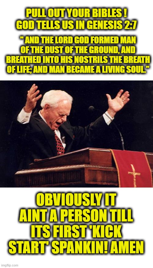 Preach | PULL OUT YOUR BIBLES ! GOD TELLS US IN GENESIS 2:7; " AND THE LORD GOD FORMED MAN OF THE DUST OF THE GROUND, AND BREATHED INTO HIS NOSTRILS THE BREATH OF LIFE; AND MAN BECAME A LIVING SOUL."; OBVIOUSLY IT AINT A PERSON TILL ITS FIRST 'KICK START' SPANKIN! AMEN | image tagged in preacher,memes,politics,roe v wade,pro choice,separation of church and state | made w/ Imgflip meme maker