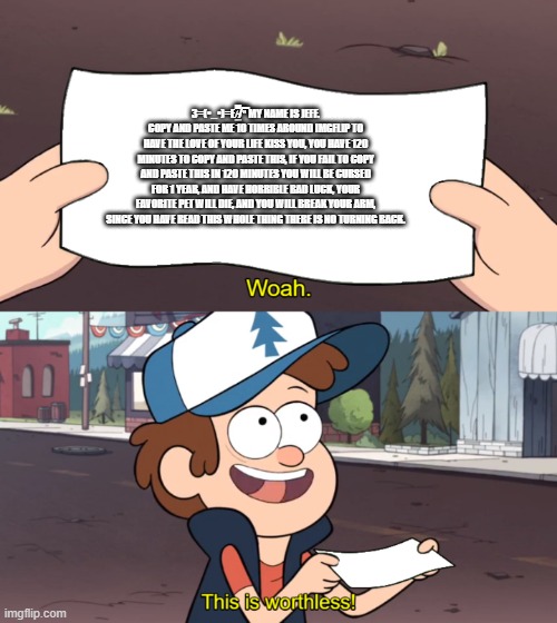 This is Worthless | З=(•_•)=Ε/̵͇̿̿/'̿'̿ MY NAME IS JEFF. COPY AND PASTE ME 10 TIMES AROUND IMGFLIP TO HAVE THE LOVE OF YOUR LIFE KISS YOU, YOU HAVE 120 MINUTES  | image tagged in this is worthless | made w/ Imgflip meme maker