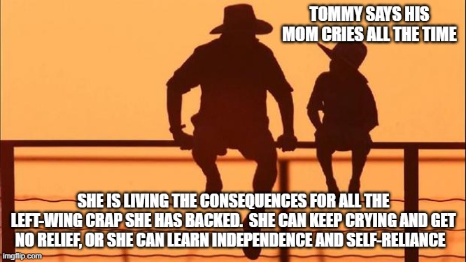 Cowboy wisdom, self-reliance is a better strategy than expecting the government to save you | TOMMY SAYS HIS MOM CRIES ALL THE TIME; SHE IS LIVING THE CONSEQUENCES FOR ALL THE LEFT-WING CRAP SHE HAS BACKED.  SHE CAN KEEP CRYING AND GET NO RELIEF, OR SHE CAN LEARN INDEPENDENCE AND SELF-RELIANCE | image tagged in cowboy father and son,cowboy wisdom,self-reliance,tommy's mom is a left wing loon,no help is coming,lgbfjb | made w/ Imgflip meme maker