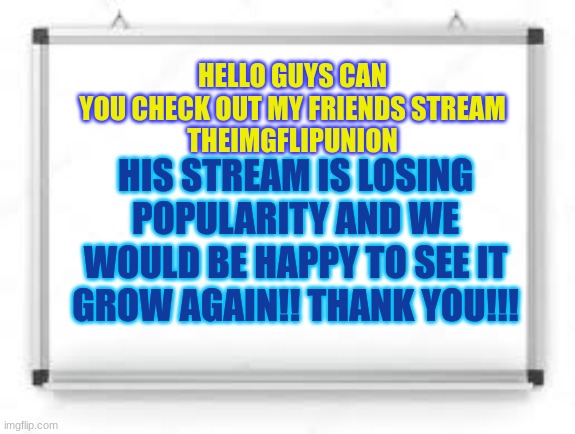 This is a reference to a joke another user made | HELLO GUYS CAN YOU CHECK OUT MY FRIENDS STREAM
THEIMGFLIPUNION; HIS STREAM IS LOSING POPULARITY AND WE WOULD BE HAPPY TO SEE IT GROW AGAIN!! THANK YOU!!! | image tagged in blank whiteboard | made w/ Imgflip meme maker