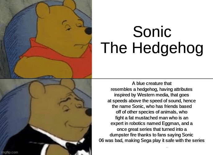 The definition of Sonic | Sonic The Hedgehog; A blue creature that resembles a hedgehog, having attributes inspired by Western media, that goes at speeds above the speed of sound, hence the name Sonic, who has friends based off of other species of animals, who fight a fat mustached man who is an expert in robotics named Eggman, and a once great series that turned into a dumpster fire thanks to fans saying Sonic 06 was bad, making Sega play it safe with the series | image tagged in memes,tuxedo winnie the pooh,sonic the hedgehog | made w/ Imgflip meme maker