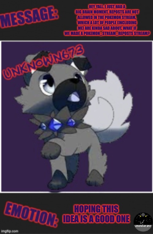 unkn0wn673 post template | HEY YALL. I JUST HAD A BIG BRAIN MOMENT. REPOSTS ARE NOT ALLOWED IN THE POKEMON STREAM,  WHICH A LOT OF PEOPLE (INCLUDING ME) ARE KINDA SAD ABOUT. WHAT IF WE MADE A POKEMON_STREAM_REPOSTS STREAM? HOPING THIS IDEA IS A GOOD ONE | image tagged in unkn0wn673 post template | made w/ Imgflip meme maker