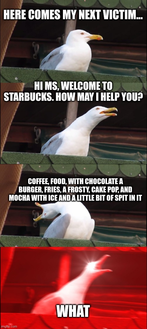 Inhaling Seagull | HERE COMES MY NEXT VICTIM... HI MS, WELCOME TO STARBUCKS. HOW MAY I HELP YOU? COFFEE, FOOD, WITH CHOCOLATE A BURGER, FRIES, A FROSTY, CAKE POP, AND MOCHA WITH ICE AND A LITTLE BIT OF SPIT IN IT; WHAT | image tagged in memes,inhaling seagull | made w/ Imgflip meme maker