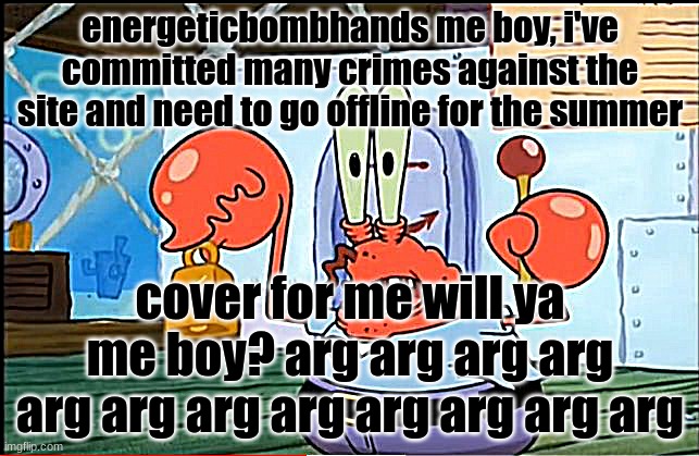 mr krabbs sleep deprived | energeticbombhands me boy, i've committed many crimes against the site and need to go offline for the summer; cover for me will ya me boy? arg arg arg arg arg arg arg arg arg arg arg arg | image tagged in mr krabbs sleep deprived | made w/ Imgflip meme maker
