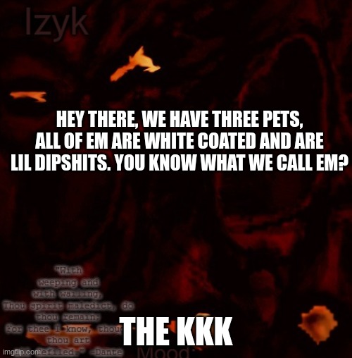 Izyk temp |  HEY THERE, WE HAVE THREE PETS, ALL OF EM ARE WHITE COATED AND ARE LIL DIPSHITS. YOU KNOW WHAT WE CALL EM? THE KKK | image tagged in izyk temp | made w/ Imgflip meme maker
