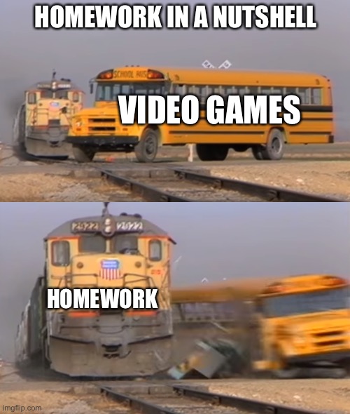 My life | HOMEWORK IN A NUTSHELL; VIDEO GAMES; HOMEWORK | image tagged in a train hitting a school bus | made w/ Imgflip meme maker