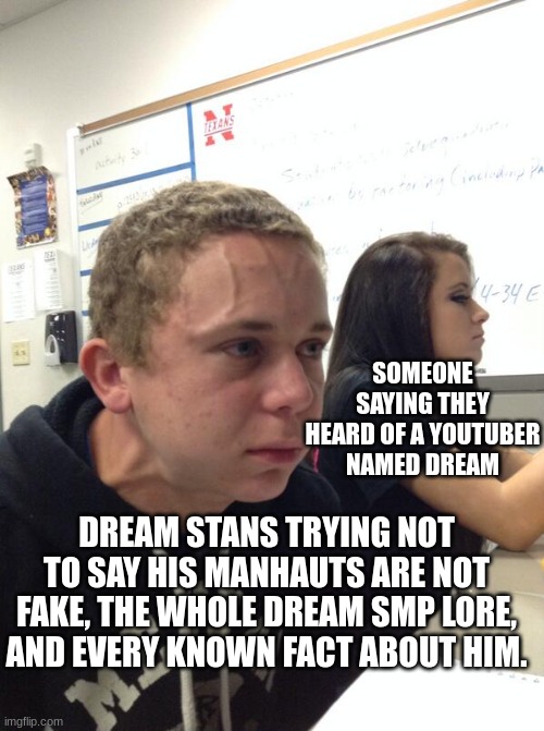 Hold fart | SOMEONE SAYING THEY HEARD OF A YOUTUBER NAMED DREAM; DREAM STANS TRYING NOT TO SAY HIS MANHAUTS ARE NOT FAKE, THE WHOLE DREAM SMP LORE, AND EVERY KNOWN FACT ABOUT HIM. | image tagged in hold fart | made w/ Imgflip meme maker