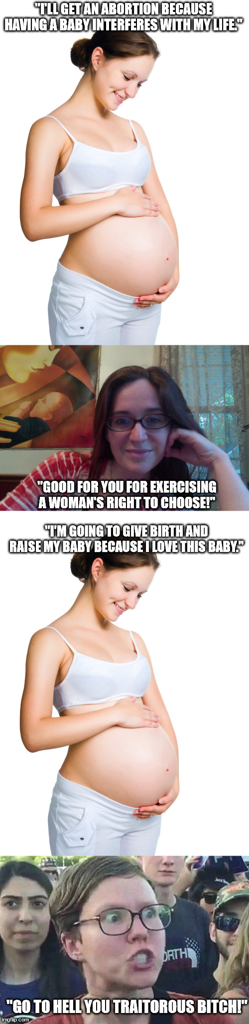 Feminism ,abortion, and 'choice'. | "I'LL GET AN ABORTION BECAUSE HAVING A BABY INTERFERES WITH MY LIFE."; "GOOD FOR YOU FOR EXERCISING A WOMAN'S RIGHT TO CHOOSE!"; "I'M GOING TO GIVE BIRTH AND RAISE MY BABY BECAUSE I LOVE THIS BABY."; "GO TO HELL YOU TRAITOROUS BITCH!" | image tagged in pregnant woman,smiling feminist,triggered liberal,abortion is murder | made w/ Imgflip meme maker