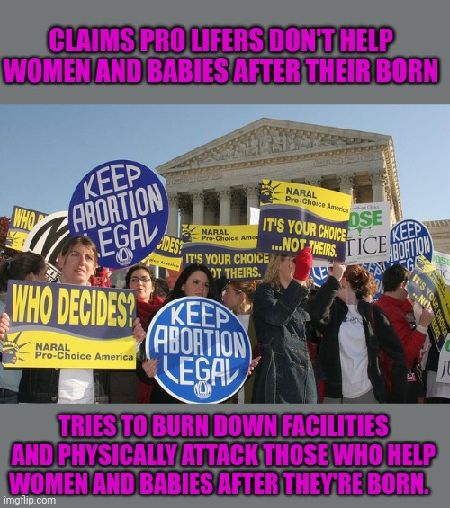 Today's installment of liberal logic/ hypocrisy | CLAIMS PRO LIFERS DON'T HELP WOMEN AND BABIES AFTER THEIR BORN; TRIES TO BURN DOWN FACILITIES AND PHYSICALLY ATTACK THOSE WHO HELP WOMEN AND BABIES AFTER THEY'RE BORN. | image tagged in keep abortion legal | made w/ Imgflip meme maker