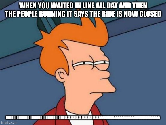 Futurama Fry | WHEN YOU WAITED IN LINE ALL DAY AND THEN THE PEOPLE RUNNING IT SAYS THE RIDE IS NOW CLOSED; IIIIIIIIIIIIIIIIIIIIIIIIIIIIIIIIIIIIIIIIIIIIIIIIIIIIIEEEEEEEEEEEEEEEEEEEEEEEEAAAAAAAAAAAAAAAAAAAAAAAAAAAAAA | image tagged in memes,futurama fry | made w/ Imgflip meme maker