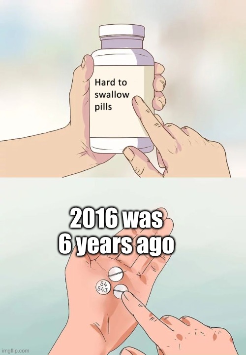Hard To Swallow Pills | 2016 was 6 years ago | image tagged in memes,hard to swallow pills | made w/ Imgflip meme maker