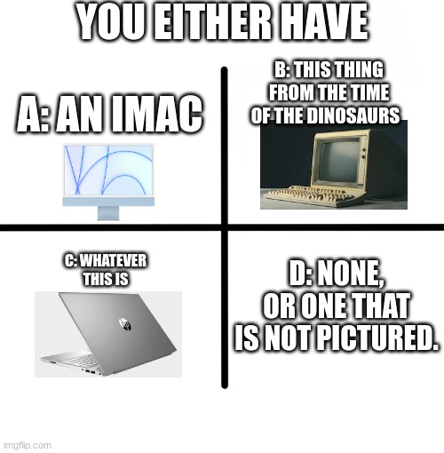 Blank Starter Pack | YOU EITHER HAVE; A: AN IMAC; B: THIS THING FROM THE TIME OF THE DINOSAURS; C: WHATEVER THIS IS; D: NONE, OR ONE THAT IS NOT PICTURED. | image tagged in memes,blank starter pack | made w/ Imgflip meme maker