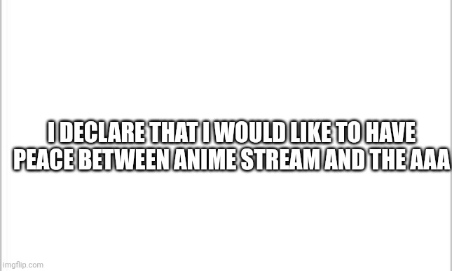 white background | I DECLARE THAT I WOULD LIKE TO HAVE PEACE BETWEEN ANIME STREAM AND THE AAA | image tagged in white background | made w/ Imgflip meme maker