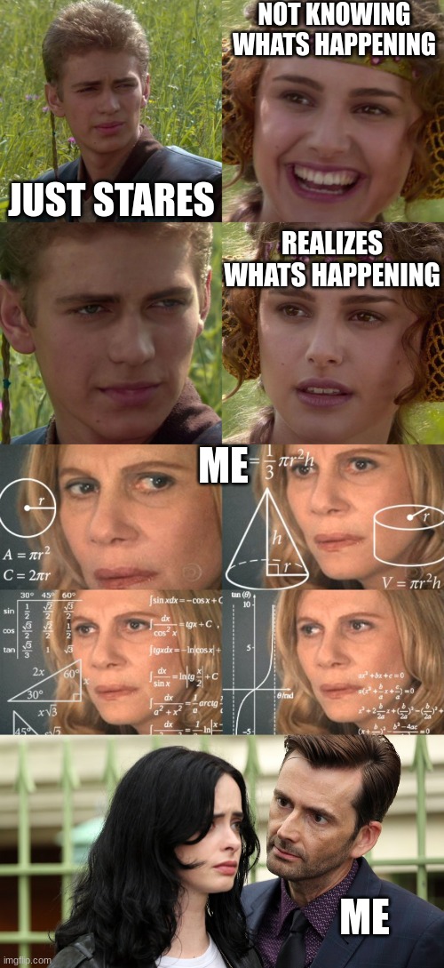 NOT KNOWING WHATS HAPPENING; JUST STARES; REALIZES WHATS HAPPENING; ME; ME | image tagged in anakin padme 4 panel,calculating meme,jessica jones death stare | made w/ Imgflip meme maker