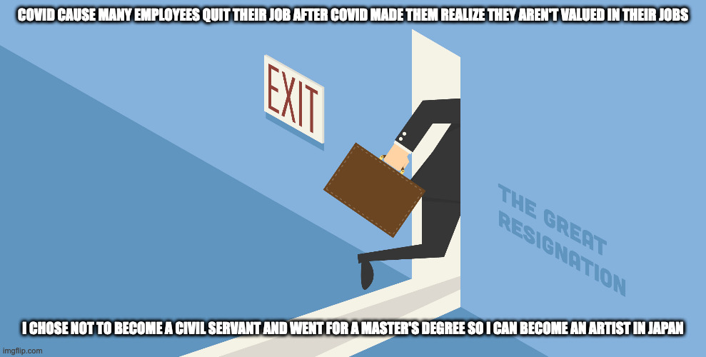 The Great resignation | COVID CAUSE MANY EMPLOYEES QUIT THEIR JOB AFTER COVID MADE THEM REALIZE THEY AREN'T VALUED IN THEIR JOBS; I CHOSE NOT TO BECOME A CIVIL SERVANT AND WENT FOR A MASTER'S DEGREE SO I CAN BECOME AN ARTIST IN JAPAN | image tagged in work,memes | made w/ Imgflip meme maker