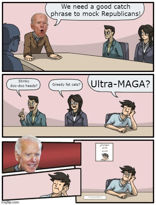 Ultra-MAGA is more of a badge of honor than a put-down. Funnies thing is that's the best that they could come up with. | We need a good catch phrase to mock Republicans! Ultra-MAGA? Stinky doo-doo heads? Greedy fat cats? | image tagged in boardroom meeting unexpected ending,ultra-maga,biden,incompetent | made w/ Imgflip meme maker