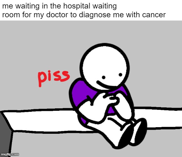 me when cancer: | me waiting in the hospital waiting room for my doctor to diagnose me with cancer | image tagged in piss | made w/ Imgflip meme maker