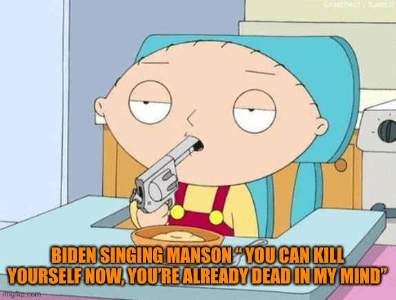 Stewie gun in mouth | BIDEN SINGING MANSON “ YOU CAN KILL YOURSELF NOW, YOU’RE ALREADY DEAD IN MY MIND” | image tagged in stewie gun in mouth | made w/ Imgflip meme maker