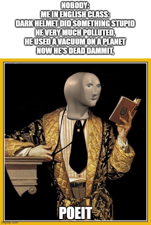 My poems |  NOBODY:
ME IN ENGLISH CLASS:
DARK HELMET DID SOMETHING STUPID
HE VERY MUCH POLLUTED,
HE USED A VACUUM ON A PLANET
NOW HE'S DEAD DAMMIT, POEIT | image tagged in poetry dude,poetry,memes,funny,english,poet | made w/ Imgflip meme maker
