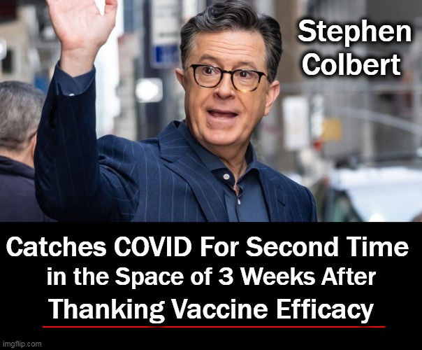 You Can't Make This Stuff Up! YET STILL PEOPLE INSIST THE JAB WORKS!! | Stephen Colbert; Catches COVID For Second Time 
                     

Thanking Vaccine Efficacy; in the Space of 3 Weeks After | image tagged in politics,covid vaccine,medical malpractice,mind control,wtf,truth | made w/ Imgflip meme maker