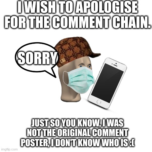apology | I WISH TO APOLOGISE FOR THE COMMENT CHAIN. SORRY; JUST SO YOU KNOW, I WAS NOT THE ORIGINAL COMMENT POSTER, I DON'T KNOW WHO IS :( | image tagged in memes,blank transparent square | made w/ Imgflip meme maker