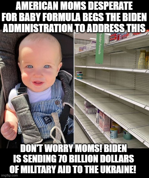 Biden Got this, Moms !  Tell your hungry babies that the Ukraine will be armed! |  AMERICAN MOMS DESPERATE FOR BABY FORMULA BEGS THE BIDEN ADMINISTRATION TO ADDRESS THIS; DON'T WORRY MOMS! BIDEN IS SENDING 70 BILLION DOLLARS OF MILITARY AID TO THE UKRAINE! | image tagged in stupid liberals,ukraine,jokes,funny memes,political meme,political humor | made w/ Imgflip meme maker