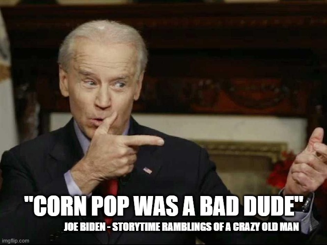Corn Pop Was a Bad Dude - Joe Biden - Storytime Ramblings of a Crazy Old Man | "CORN POP WAS A BAD DUDE"; JOE BIDEN - STORYTIME RAMBLINGS OF A CRAZY OLD MAN | image tagged in joe biden,political meme,rambling old man,alzheimer's joe,corn pop,old man joe | made w/ Imgflip meme maker