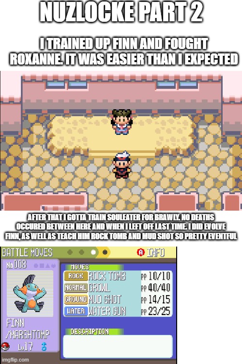 Yeah it was a long time since i did part 1 of my nuzlocke. i didnt get around to doing it. well i got to it now. | NUZLOCKE PART 2; I TRAINED UP FINN AND FOUGHT ROXANNE. IT WAS EASIER THAN I EXPECTED; AFTER THAT I GOTTA TRAIN SOULEATER FOR BRAWLY. NO DEATHS OCCURED BETWEEN HERE AND WHEN I LEFT OFF LAST TIME. I DID EVOLVE FINN, AS WELL AS TEACH HIM ROCK TOMB AND MUD SHOT SO PRETTY EVENTFUL | image tagged in blank white template | made w/ Imgflip meme maker