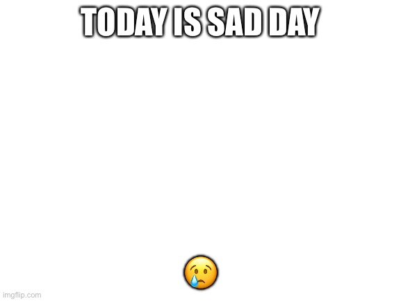 Sad | TODAY IS SAD DAY; 😢 | image tagged in blank white template | made w/ Imgflip meme maker