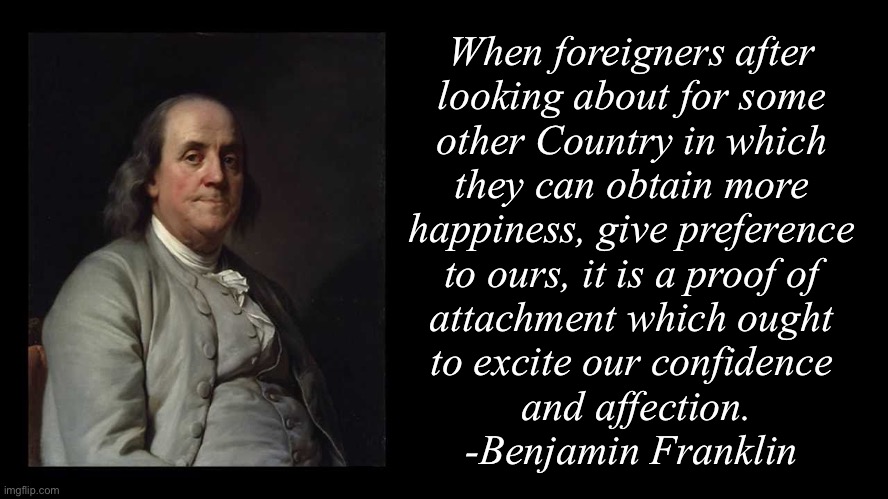 Ben Franklin Quote Box | When foreigners after 
looking about for some 
other Country in which 
they can obtain more 
happiness, give preference 
to ours, it is a proof of 
attachment which ought 
to excite our confidence 
and affection.
-Benjamin Franklin | image tagged in ben franklin quote box | made w/ Imgflip meme maker