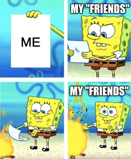 depession | MY "FRIENDS"; ME; MY "FRIENDS" | image tagged in spongebob burning paper | made w/ Imgflip meme maker