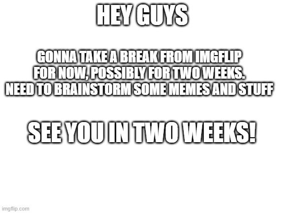 Bye |  HEY GUYS; GONNA TAKE A BREAK FROM IMGFLIP FOR NOW, POSSIBLY FOR TWO WEEKS. NEED TO BRAINSTORM SOME MEMES AND STUFF; SEE YOU IN TWO WEEKS! | image tagged in blank white template,goodbye,4,two,weeks | made w/ Imgflip meme maker