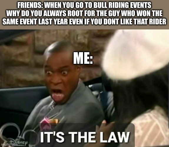 don't even need to like bullriding to find this funny | FRIENDS: WHEN YOU GO TO BULL RIDING EVENTS WHY DO YOU ALWAYS ROOT FOR THE GUY WHO WON THE SAME EVENT LAST YEAR EVEN IF YOU DONT LIKE THAT RIDER; ME: | image tagged in it's the law | made w/ Imgflip meme maker