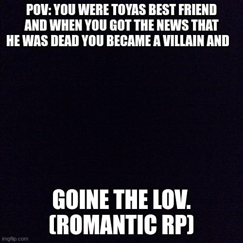 rp mha | POV: YOU WERE TOYAS BEST FRIEND AND WHEN YOU GOT THE NEWS THAT HE WAS DEAD YOU BECAME A VILLAIN AND; GOINE THE LOV.
(ROMANTIC RP) | image tagged in black screen,girl,mha,funny,border | made w/ Imgflip meme maker