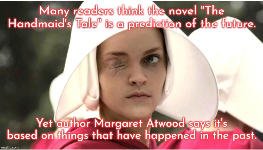 She's not even a feminist; she just tells it like it is. | Many readers think the novel "The Handmaid's Tale" is a prediction of the future. Yet author Margaret Atwood says it's based on things that have happened in the past. | image tagged in the handmaid s tale,history,women's rights,misogyny,oppression,book | made w/ Imgflip meme maker