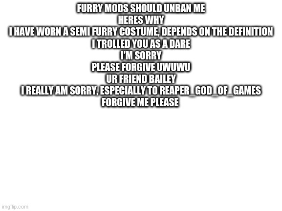 Blank White Template | FURRY MODS SHOULD UNBAN ME
HERES WHY
I HAVE WORN A SEMI FURRY COSTUME, DEPENDS ON THE DEFINITION
I TROLLED YOU AS A DARE
I'M SORRY
PLEASE FORGIVE UWUWU
UR FRIEND BAILEY
I REALLY AM SORRY, ESPECIALLY TO REAPER_GOD_OF_GAMES
FORGIVE ME PLEASE | image tagged in blank white template | made w/ Imgflip meme maker