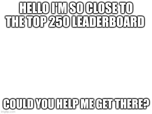 hi | HELLO I'M SO CLOSE TO THE TOP 250 LEADERBOARD; COULD YOU HELP ME GET THERE? | image tagged in blank white template | made w/ Imgflip meme maker