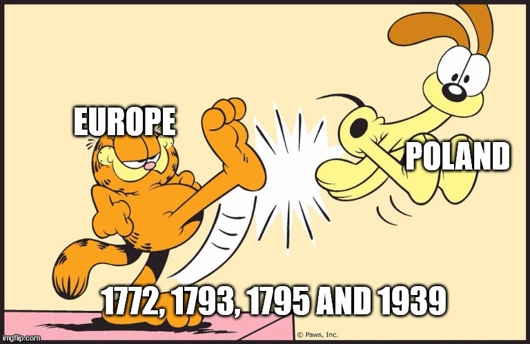 Garfield kicking odie | POLAND; EUROPE; 1772, 1793, 1795 AND 1939 | image tagged in garfield kicking odie | made w/ Imgflip meme maker