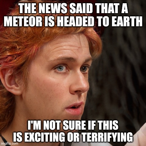 I'm not sure if... | THE NEWS SAID THAT A METEOR IS HEADED TO EARTH; I'M NOT SURE IF THIS IS EXCITING OR TERRIFYING | image tagged in i'm not sure if | made w/ Imgflip meme maker