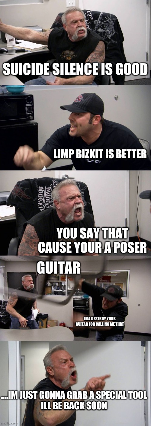 American Chopper Argument | SUICIDE SILENCE IS GOOD; LIMP BIZKIT IS BETTER; YOU SAY THAT CAUSE YOUR A POSER; GUITAR; IMA DESTROY YOUR GUITAR FOR CALLING ME THAT; ....IM JUST GONNA GRAB A SPECIAL TOOL
ILL BE BACK SOON | image tagged in memes,american chopper argument | made w/ Imgflip meme maker