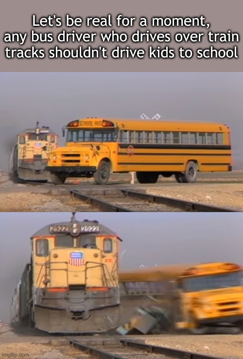 just the fax | Let's be real for a moment, any bus driver who drives over train tracks shouldn't drive kids to school | image tagged in a train hitting a school bus | made w/ Imgflip meme maker