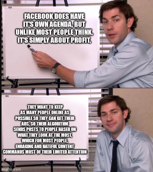Jim Halpert Pointing to Whiteboard | FACEBOOK DOES HAVE IT'S OWN AGENDA, BUT UNLIKE MOST PEOPLE THINK, IT'S SIMPLY ABOUT PROFIT, THEY WANT TO KEEP AS MANY PEOPLE ONLINE AS POSSI | image tagged in jim halpert pointing to whiteboard | made w/ Imgflip meme maker