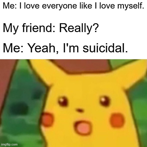 bruh | Me: I love everyone like I love myself. My friend: Really? Me: Yeah, I'm suicidal. | image tagged in memes,surprised pikachu | made w/ Imgflip meme maker