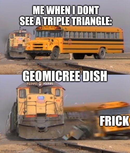 geom dash | ME WHEN I DONT SEE A TRIPLE TRIANGLE:; GEOMICREE DISH; FRICK | image tagged in a train hitting a school bus | made w/ Imgflip meme maker