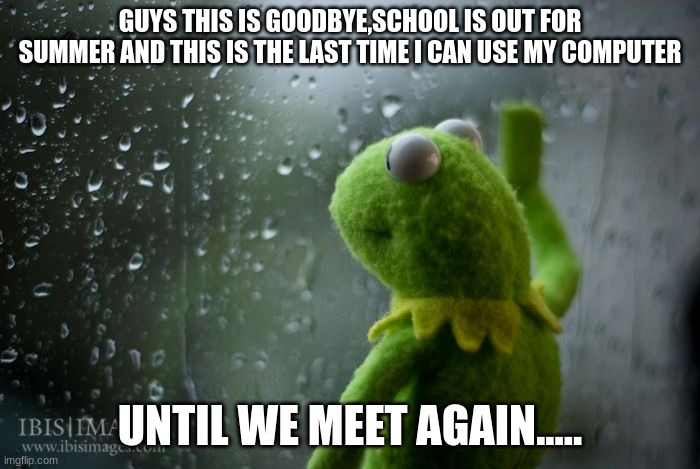 kermit window | GUYS THIS IS GOODBYE,SCHOOL IS OUT FOR SUMMER AND THIS IS THE LAST TIME I CAN USE MY COMPUTER; UNTIL WE MEET AGAIN..... | image tagged in kermit window | made w/ Imgflip meme maker